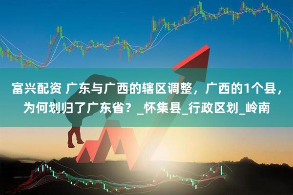 富兴配资 广东与广西的辖区调整，广西的1个县，为何划归了广东省？_怀集县_行政区划_岭南
