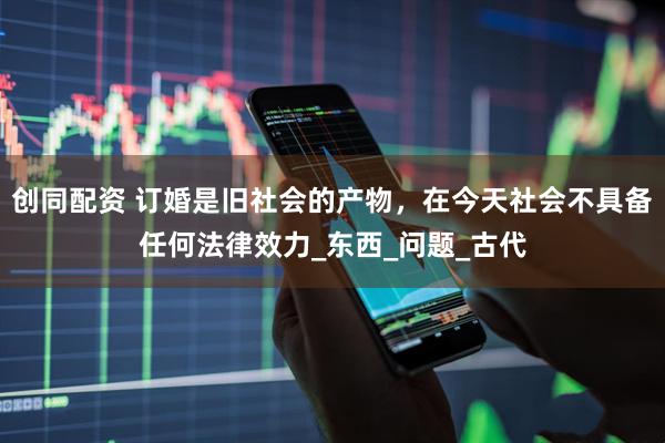 创同配资 订婚是旧社会的产物，在今天社会不具备任何法律效力_东西_问题_古代