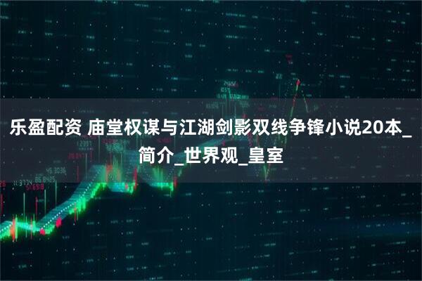 乐盈配资 庙堂权谋与江湖剑影双线争锋小说20本_简介_世界观_皇室