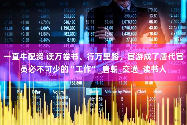 一直牛配资 读万卷书、行万里路，宦游成了唐代官员必不可少的“工作”_唐朝_交通_读书人
