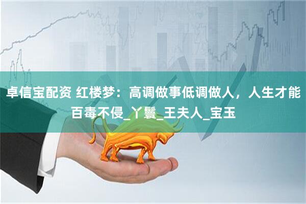 卓信宝配资 红楼梦：高调做事低调做人，人生才能百毒不侵_丫鬟_王夫人_宝玉