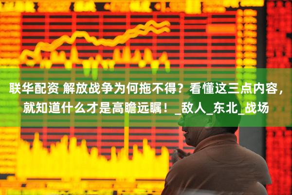联华配资 解放战争为何拖不得？看懂这三点内容，就知道什么才是高瞻远瞩！_敌人_东北_战场
