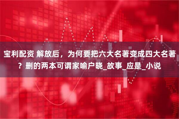 宝利配资 解放后，为何要把六大名著变成四大名著？删的两本可谓家喻户晓_故事_应是_小说