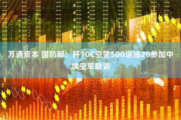 万通资本 国防部：歼10C空警500运油20参加中埃空军联训