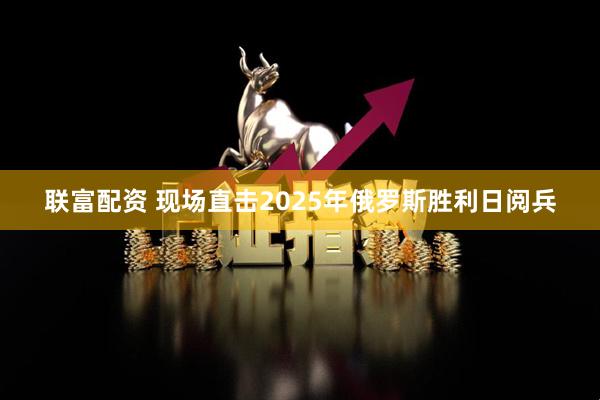 联富配资 现场直击2025年俄罗斯胜利日阅兵