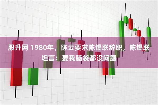 股升网 1980年，陈云要求陈锡联辞职，陈锡联坦言：要我脑袋都没问题