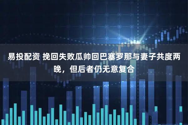 易投配资 挽回失败瓜帅回巴塞罗那与妻子共度两晚，但后者仍无意复合
