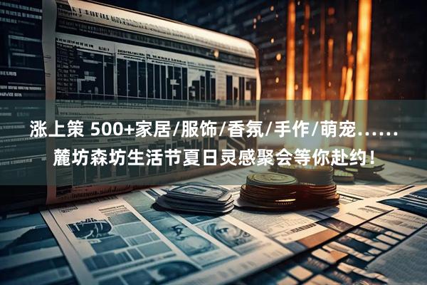 涨上策 500+家居/服饰/香氛/手作/萌宠……麓坊森坊生活节夏日灵感聚会等你赴约！