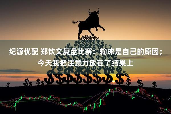 纪源优配 郑钦文复盘比赛：输球是自己的原因；今天我把注意力放在了结果上