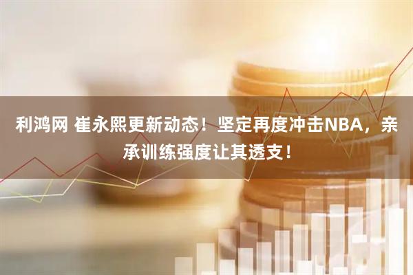利鸿网 崔永熙更新动态！坚定再度冲击NBA，亲承训练强度让其透支！