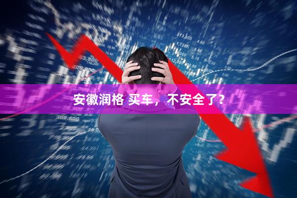 安徽润格 买车，不安全了？