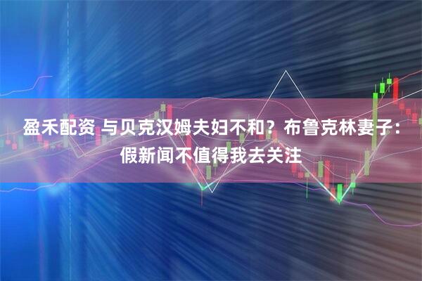 盈禾配资 与贝克汉姆夫妇不和？布鲁克林妻子：假新闻不值得我去关注