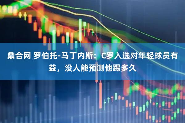 鼎合网 罗伯托-马丁内斯：C罗入选对年轻球员有益，没人能预测他踢多久