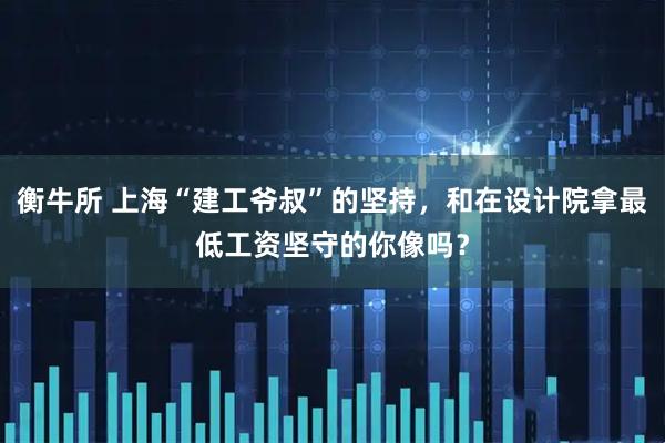 衡牛所 上海“建工爷叔”的坚持，和在设计院拿最低工资坚守的你像吗？