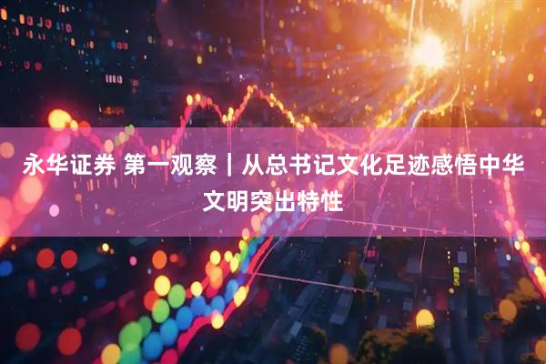 永华证券 第一观察｜从总书记文化足迹感悟中华文明突出特性