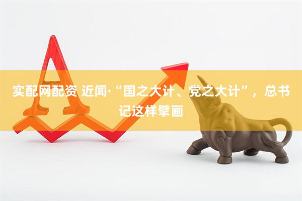 实配网配资 近闻·“国之大计、党之大计”，总书记这样擘画