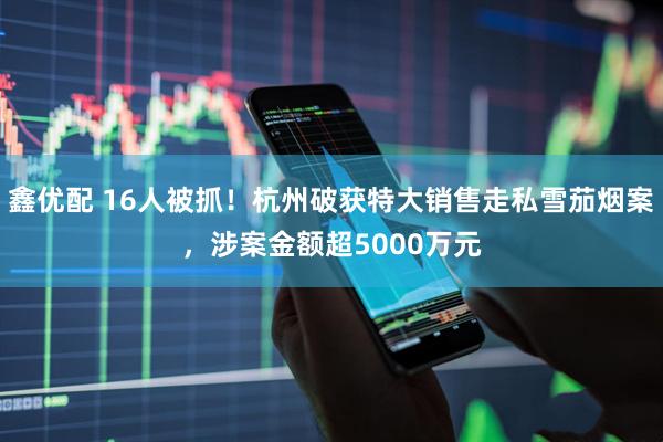 鑫优配 16人被抓！杭州破获特大销售走私雪茄烟案，涉案金额超5000万元