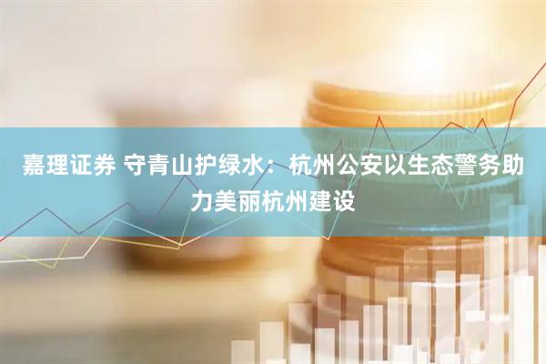 嘉理证券 守青山护绿水：杭州公安以生态警务助力美丽杭州建设