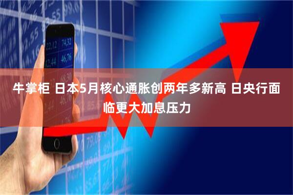 牛掌柜 日本5月核心通胀创两年多新高 日央行面临更大加息压力