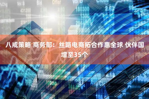 八戒策略 商务部：丝路电商拓合作惠全球 伙伴国增至35个