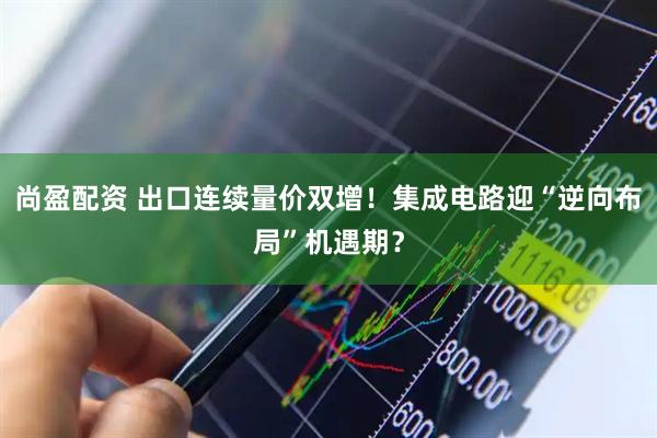 尚盈配资 出口连续量价双增！集成电路迎“逆向布局”机遇期？