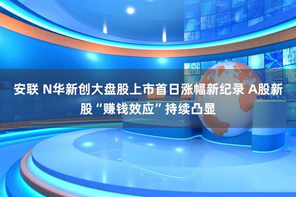 安联 N华新创大盘股上市首日涨幅新纪录 A股新股“赚钱效应”持续凸显