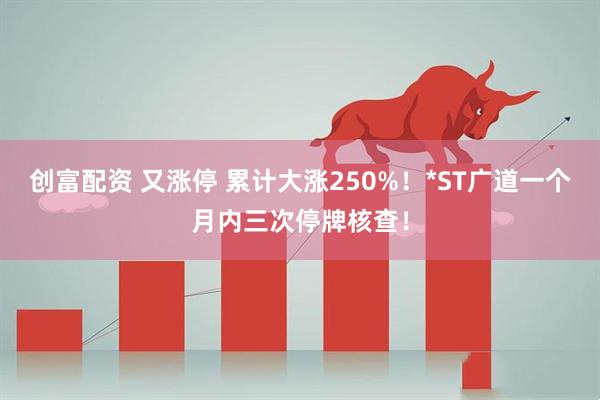 创富配资 又涨停 累计大涨250%！*ST广道一个月内三次停牌核查！