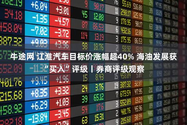 牛途网 江淮汽车目标价涨幅超40% 海油发展获“买入”评级丨券商评级观察