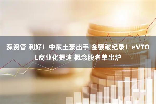 深资管 利好！中东土豪出手 金额破纪录！eVTOL商业化提速 概念股名单出炉