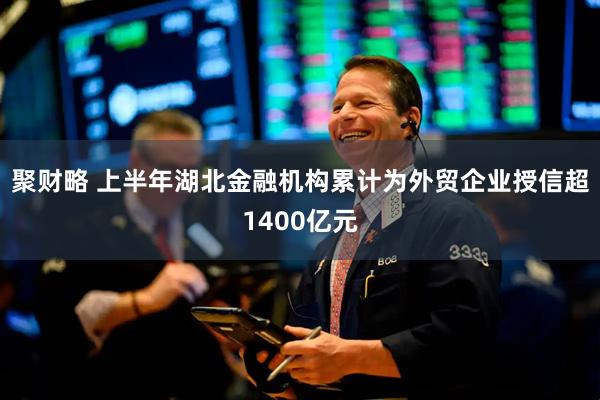 聚财略 上半年湖北金融机构累计为外贸企业授信超1400亿元