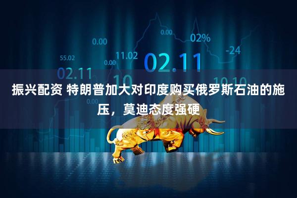 振兴配资 特朗普加大对印度购买俄罗斯石油的施压，莫迪态度强硬