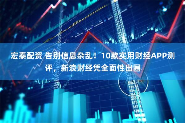 宏泰配资 告别信息杂乱！10款实用财经APP测评，新浪财经凭全面性出圈