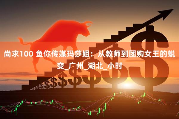 尚求100 鱼你传媒玛莎姐：从教师到团购女王的蜕变_广州_湖北_小时