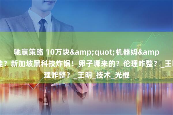 驰赢策略 10万块&quot;机器妈&quot;能生娃？新加坡黑科技炸锅！卵子哪来的？伦理咋整？_王明_技术_光棍