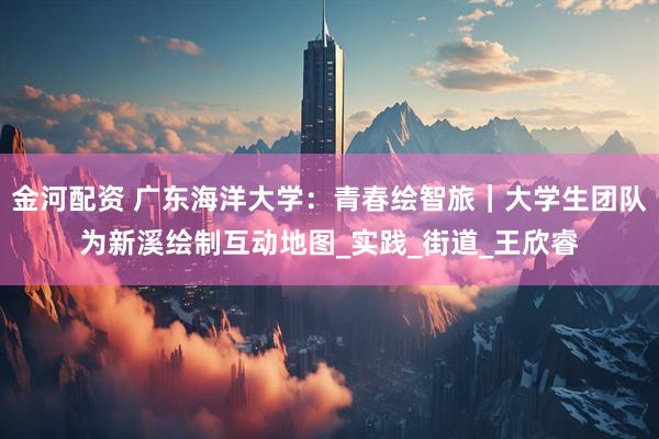 金河配资 广东海洋大学：青春绘智旅｜大学生团队为新溪绘制互动地图_实践_街道_王欣睿