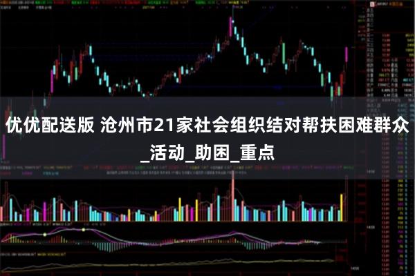 优优配送版 沧州市21家社会组织结对帮扶困难群众_活动_助困_重点