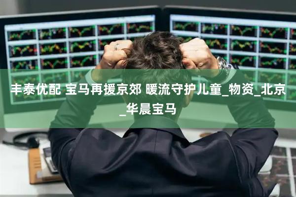 丰泰优配 宝马再援京郊 暖流守护儿童_物资_北京_华晨宝马