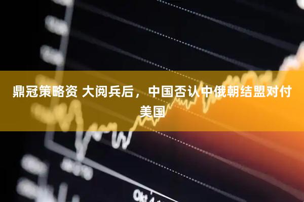 鼎冠策略资 大阅兵后，中国否认中俄朝结盟对付美国