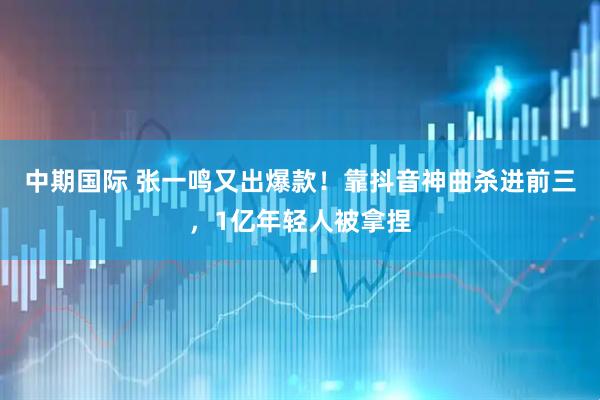中期国际 张一鸣又出爆款！靠抖音神曲杀进前三，1亿年轻人被拿捏