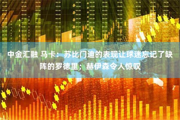 中金汇融 马卡：苏比门迪的表现让球迷忘记了缺阵的罗德里；赫伊森令人惊叹
