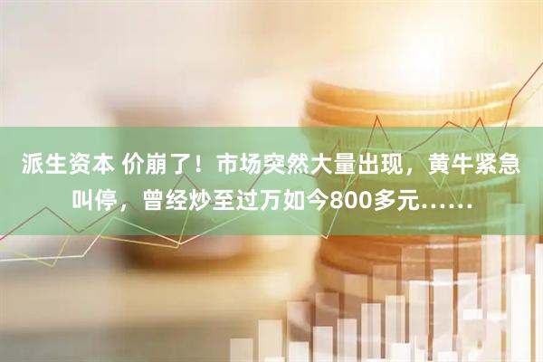 派生资本 价崩了！市场突然大量出现，黄牛紧急叫停，曾经炒至过万如今800多元……