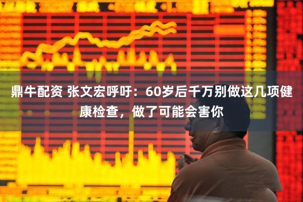 鼎牛配资 张文宏呼吁：60岁后千万别做这几项健康检查，做了可能会害你