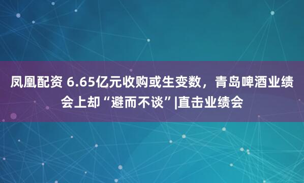 凤凰配资 6.65亿元收购或生变数，青岛啤酒业绩会上却“避而不谈”|直击业绩会