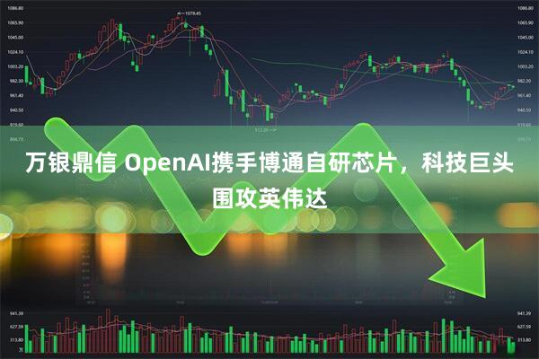 万银鼎信 OpenAI携手博通自研芯片，科技巨头围攻英伟达