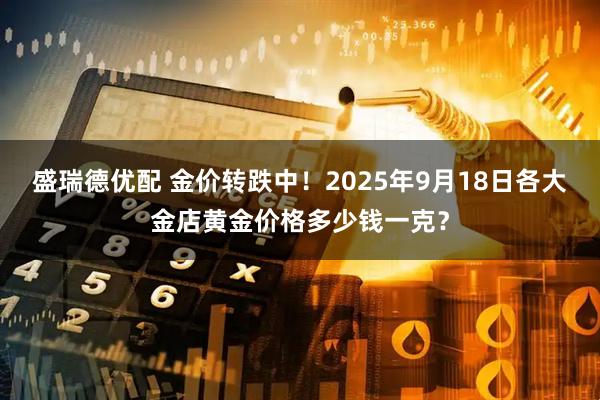 盛瑞德优配 金价转跌中！2025年9月18日各大金店黄金价格多少钱一克？