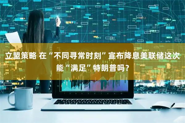 立盟策略 在“不同寻常时刻”宣布降息　美联储这次能“满足”特朗普吗？