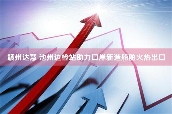 赣州达慧 池州边检站助力口岸新造船舶火热出口