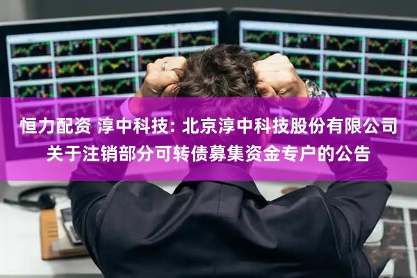 恒力配资 淳中科技: 北京淳中科技股份有限公司关于注销部分可转债募集资金专户的公告