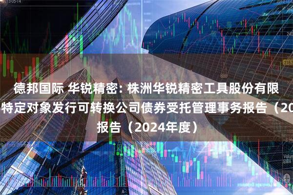 德邦国际 华锐精密: 株洲华锐精密工具股份有限公司向不特定对象发行可转换公司债券受托管理事务报告（2024年度）