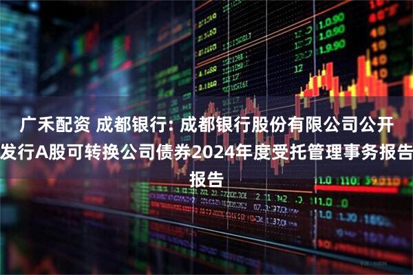 广禾配资 成都银行: 成都银行股份有限公司公开发行A股可转换公司债券2024年度受托管理事务报告
